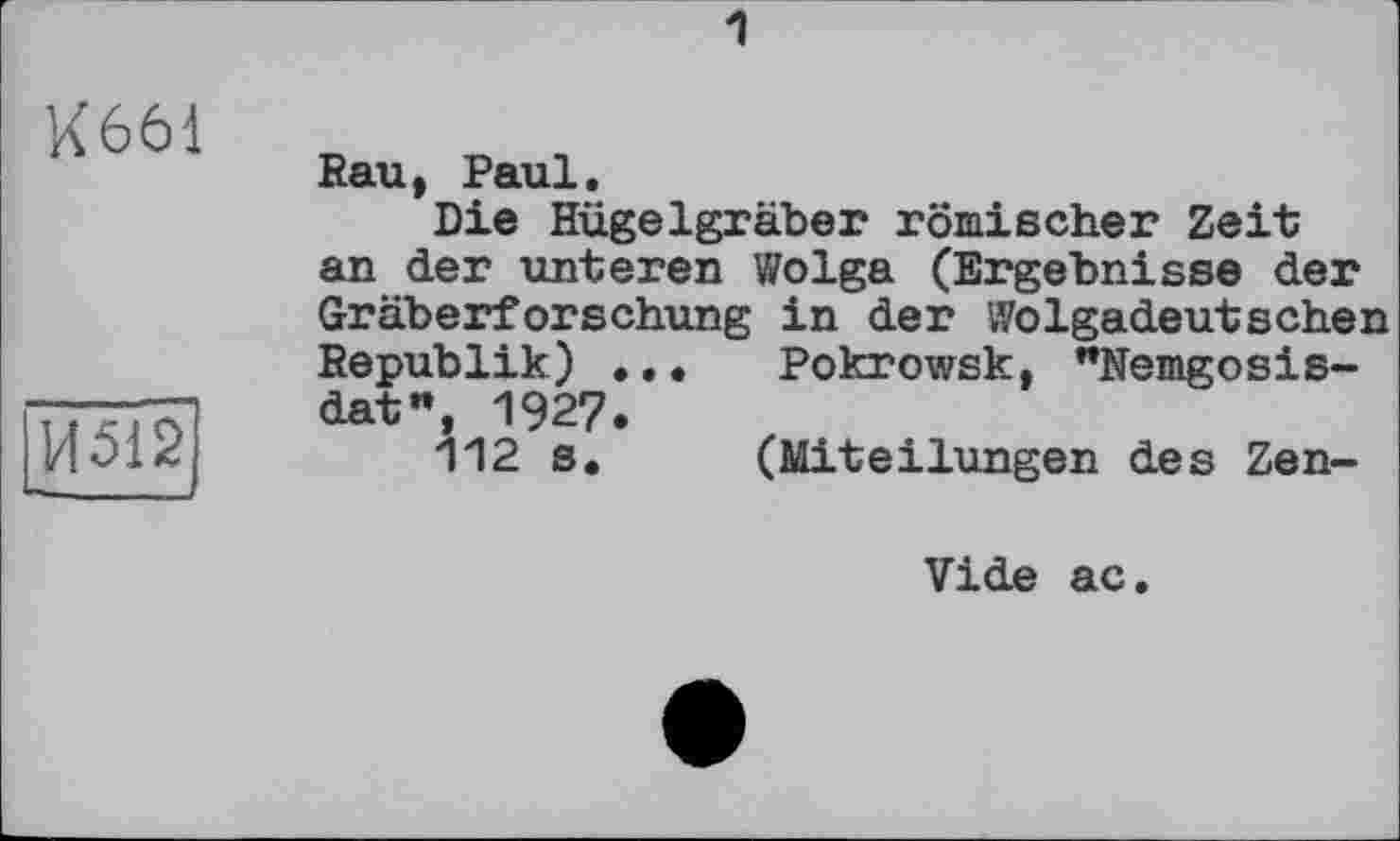 ﻿1
K661
И512
Rau, Paul.
Die Hügelgräber römischer Zeit an der unteren Wolga (Ergebnisse der Gräberforschung in der Wolgadeutschen Republik) ... Pokrowsk, "Nemgosis-dat", 1927.
112 s. (Miteilungen des Zen-
Vide ac.